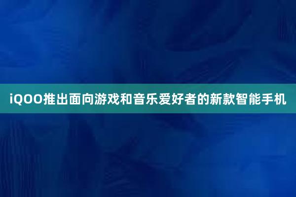 iQOO推出面向游戏和音乐爱好者的新款智能手机