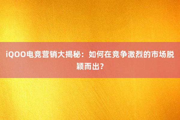 iQOO电竞营销大揭秘：如何在竞争激烈的市场脱颖而出？