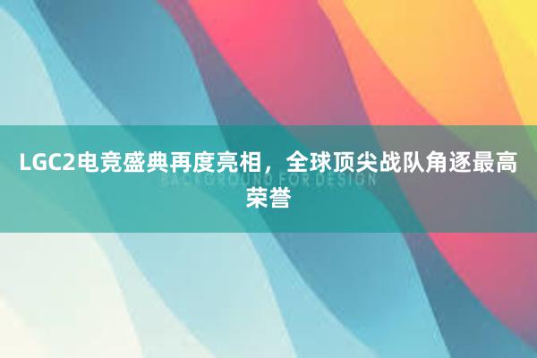 LGC2电竞盛典再度亮相，全球顶尖战队角逐最高荣誉