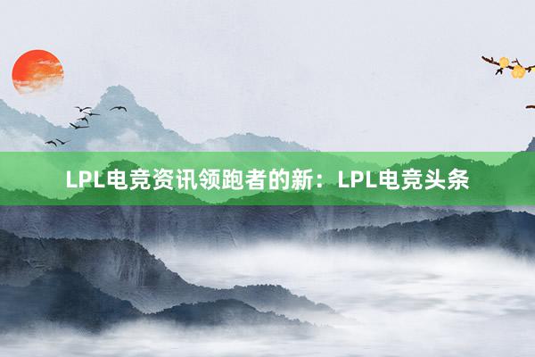 LPL电竞资讯领跑者的新：LPL电竞头条