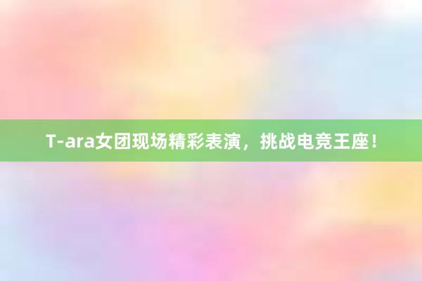 T-ara女团现场精彩表演，挑战电竞王座！