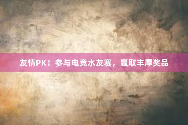 友情PK！参与电竞水友赛，赢取丰厚奖品