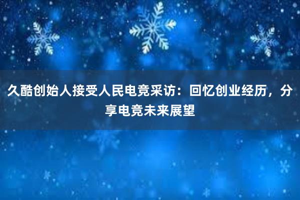 久酷创始人接受人民电竞采访：回忆创业经历，分享电竞未来展望