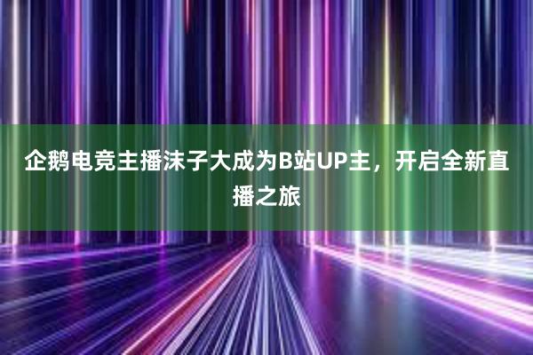 企鹅电竞主播沫子大成为B站UP主，开启全新直播之旅