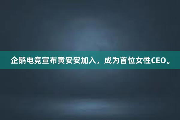 企鹅电竞宣布黄安安加入，成为首位女性CEO。