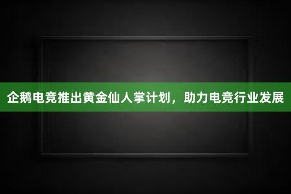 企鹅电竞推出黄金仙人掌计划，助力电竞行业发展