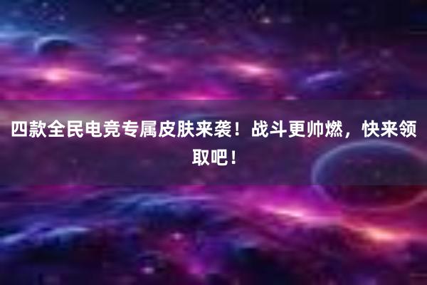 四款全民电竞专属皮肤来袭！战斗更帅燃，快来领取吧！