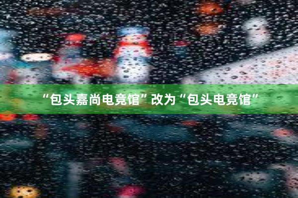 “包头嘉尚电竞馆”改为“包头电竞馆”