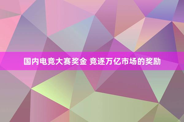 国内电竞大赛奖金 竞逐万亿市场的奖励