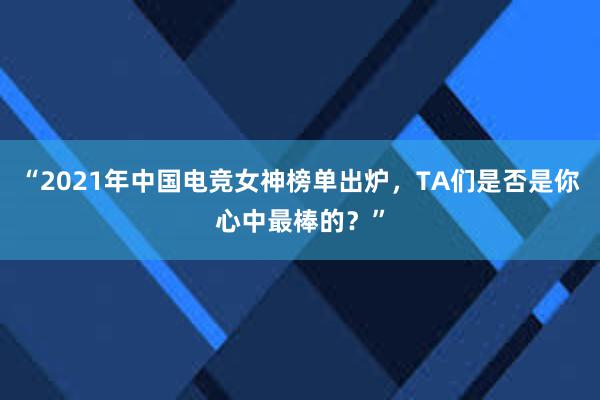 “2021年中国电竞女神榜单出炉，TA们是否是你心中最棒的？”