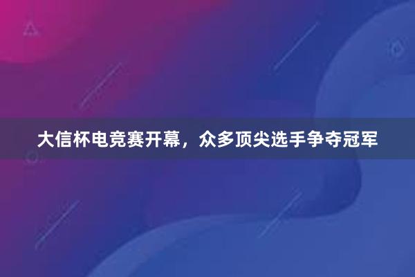 大信杯电竞赛开幕，众多顶尖选手争夺冠军