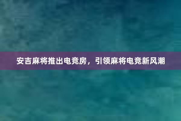 安吉麻将推出电竞房，引领麻将电竞新风潮