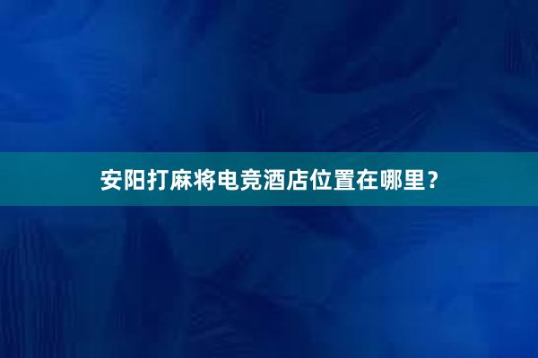 安阳打麻将电竞酒店位置在哪里？