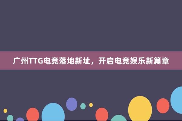 广州TTG电竞落地新址，开启电竞娱乐新篇章