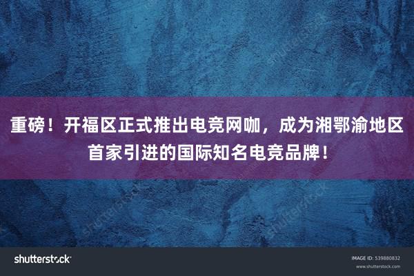 重磅！开福区正式推出电竞网咖，成为湘鄂渝地区首家引进的国际知名电竞品牌！