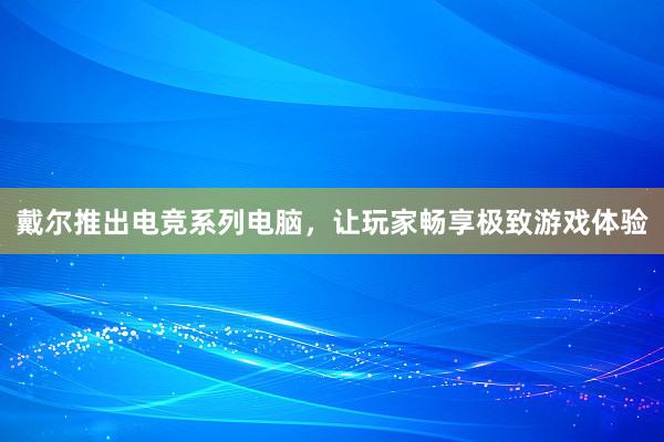 戴尔推出电竞系列电脑，让玩家畅享极致游戏体验