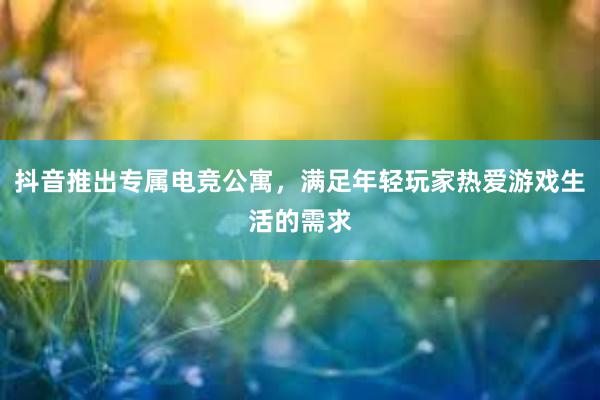 抖音推出专属电竞公寓，满足年轻玩家热爱游戏生活的需求