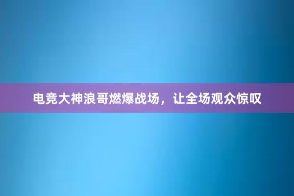 电竞大神浪哥燃爆战场，让全场观众惊叹