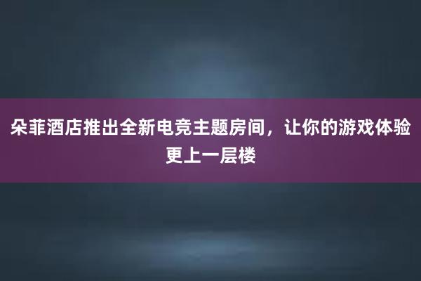 朵菲酒店推出全新电竞主题房间，让你的游戏体验更上一层楼