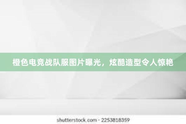 橙色电竞战队服图片曝光，炫酷造型令人惊艳