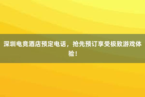 深圳电竞酒店预定电话，抢先预订享受极致游戏体验！