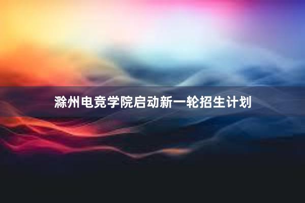 滁州电竞学院启动新一轮招生计划