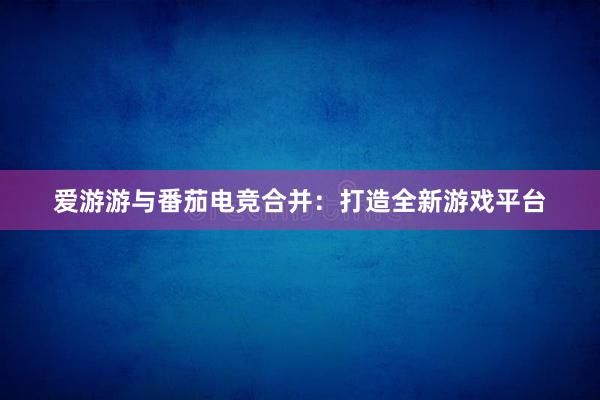 爱游游与番茄电竞合并：打造全新游戏平台