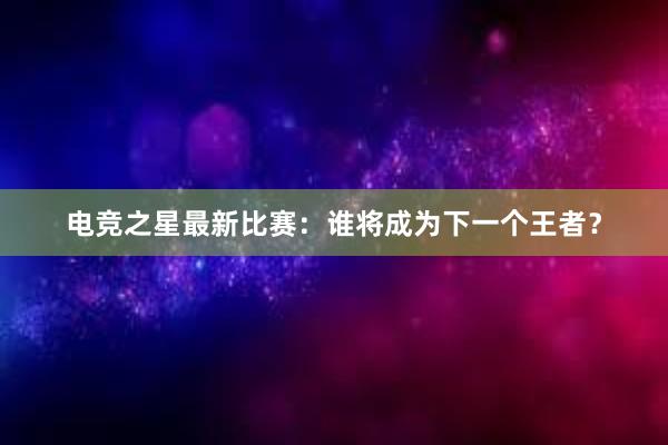 电竞之星最新比赛：谁将成为下一个王者？