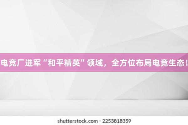 电竞厂进军“和平精英”领域，全方位布局电竞生态！