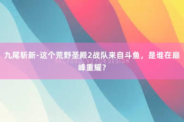 九尾斩新-这个荒野圣殿2战队来自斗鱼，是谁在巅峰重耀？