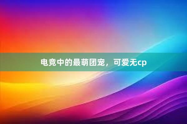 电竞中的最萌团宠，可爱无cp