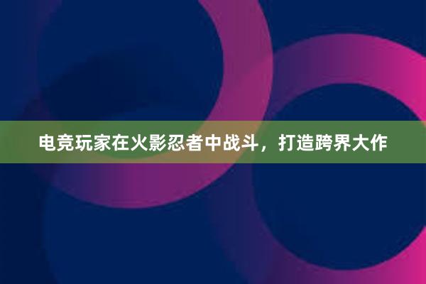 电竞玩家在火影忍者中战斗，打造跨界大作