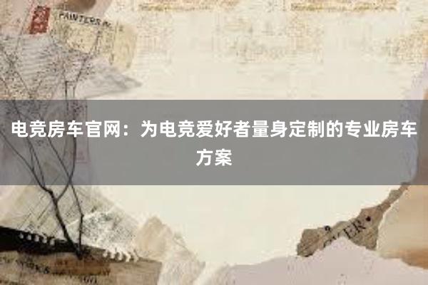 电竞房车官网：为电竞爱好者量身定制的专业房车方案