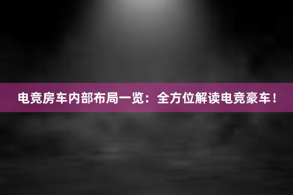 电竞房车内部布局一览：全方位解读电竞豪车！