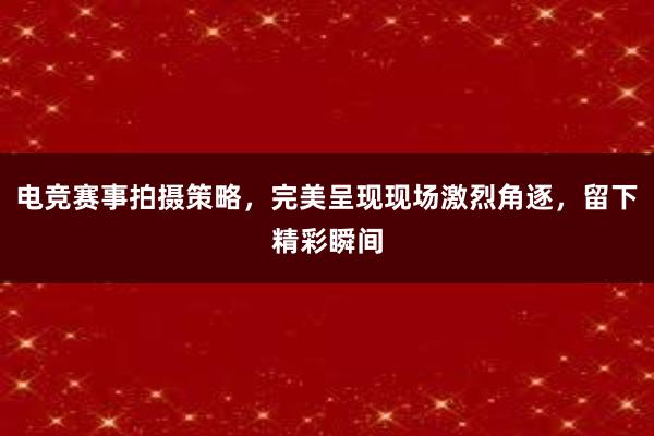 电竞赛事拍摄策略，完美呈现现场激烈角逐，留下精彩瞬间