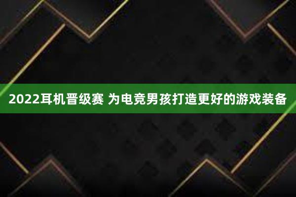 2022耳机晋级赛 为电竞男孩打造更好的游戏装备