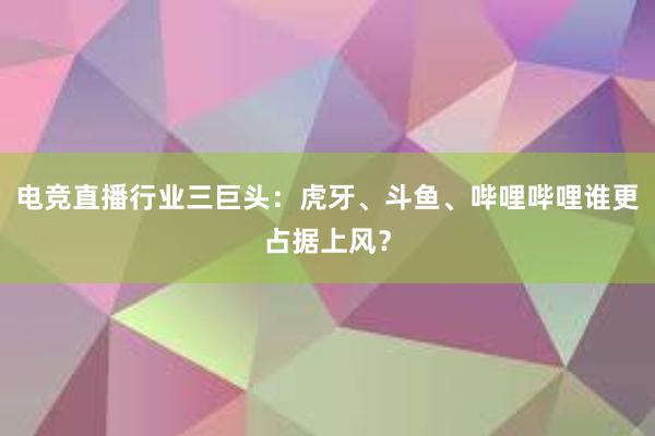 电竞直播行业三巨头：虎牙、斗鱼、哔哩哔哩谁更占据上风？