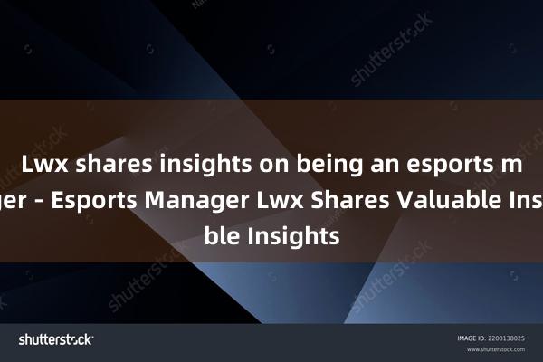 Lwx shares insights on being an esports manager - Esports Manager Lwx Shares Valuable Insights