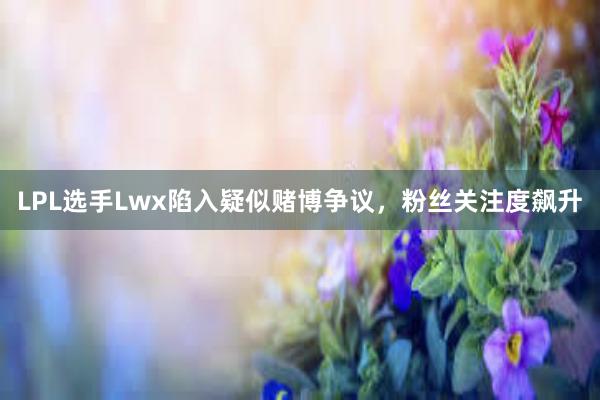 LPL选手Lwx陷入疑似赌博争议，粉丝关注度飙升