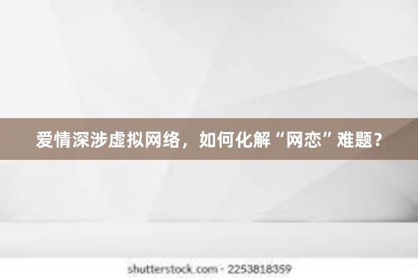 爱情深涉虚拟网络，如何化解“网恋”难题？