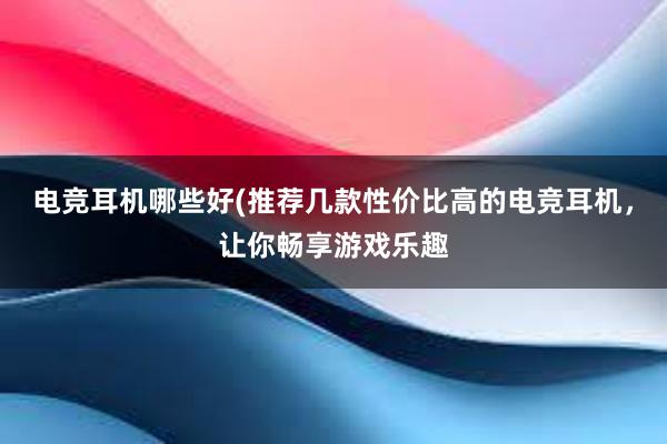 电竞耳机哪些好(推荐几款性价比高的电竞耳机，让你畅享游戏乐趣