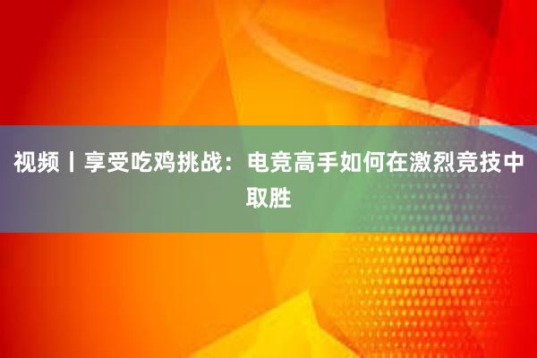 视频丨享受吃鸡挑战：电竞高手如何在激烈竞技中取胜