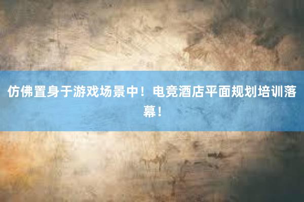 仿佛置身于游戏场景中！电竞酒店平面规划培训落幕！