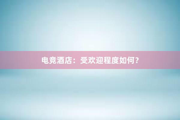 电竞酒店：受欢迎程度如何？