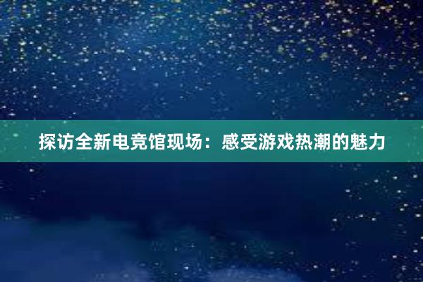 探访全新电竞馆现场：感受游戏热潮的魅力