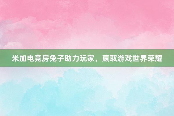 米加电竞房兔子助力玩家，赢取游戏世界荣耀