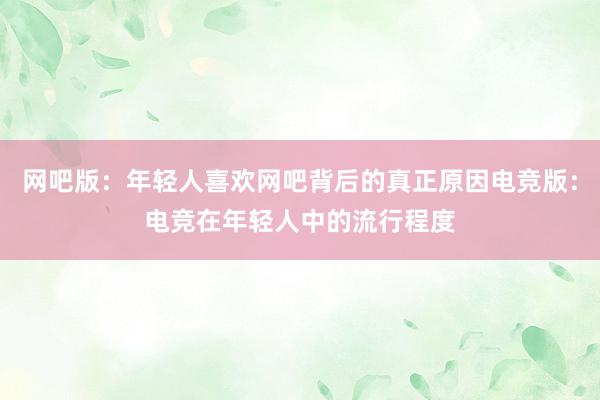 网吧版：年轻人喜欢网吧背后的真正原因电竞版：电竞在年轻人中的流行程度