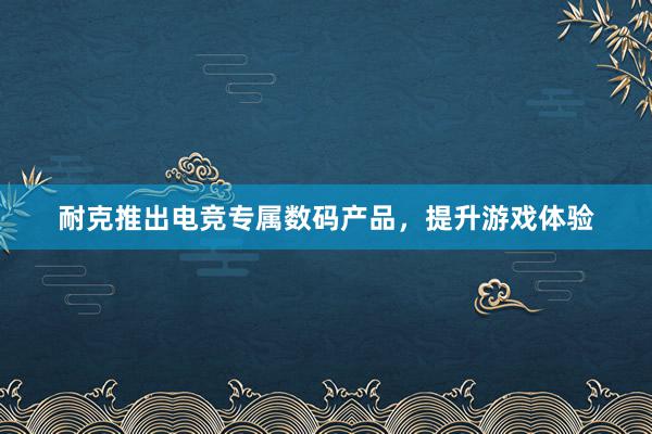 耐克推出电竞专属数码产品，提升游戏体验