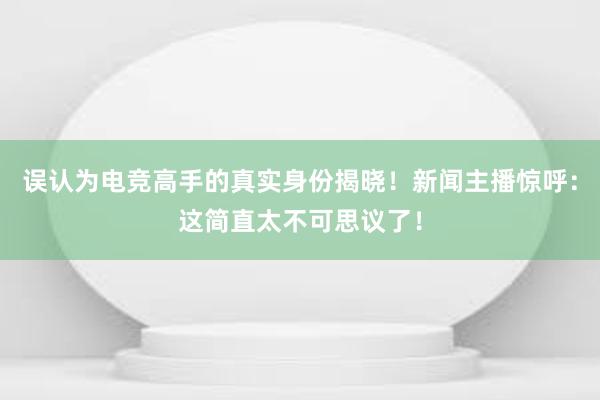 误认为电竞高手的真实身份揭晓！新闻主播惊呼：这简直太不可思议了！