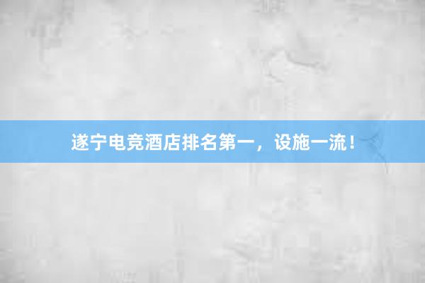 遂宁电竞酒店排名第一，设施一流！